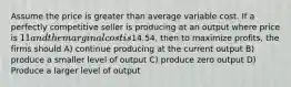 Assume the price is greater than average variable cost. If a perfectly competitive seller is producing at an output where price is 11 and the marginal cost is14.54, then to maximize profits, the firms should A) continue producing at the current output B) produce a smaller level of output C) produce zero output D) Produce a larger level of output