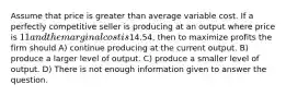 Assume that price is greater than average variable cost. If a perfectly competitive seller is producing at an output where price is 11 and the marginal cost is14.54, then to maximize profits the firm should A) continue producing at the current output. B) produce a larger level of output. C) produce a smaller level of output. D) There is not enough information given to answer the question.