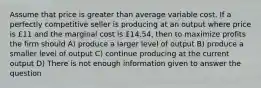 Assume that price is greater than average variable cost. If a perfectly competitive seller is producing at an output where price is £11 and the marginal cost is £14.54, then to maximize profits the firm should A) produce a larger level of output B) produce a smaller level of output C) continue producing at the current output D) There is not enough information given to answer the question