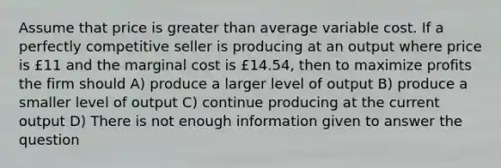 Assume that price is greater than average variable cost. If a perfectly competitive seller is producing at an output where price is £11 and the marginal cost is £14.54, then to maximize profits the firm should A) produce a larger level of output B) produce a smaller level of output C) continue producing at the current output D) There is not enough information given to answer the question