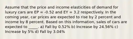 Assume that the price and income elasticities of demand for luxury cars are EP = -0.52 and EY = 3.2 respectively. In the coming year, car prices are expected to rise by 2 percent and income by 8 percent. Based on this information, sales of cars are expected to _____. a) Fall by 0.52% b) Increase by 24.56% c) Increase by 5% d) Fall by 3.04%