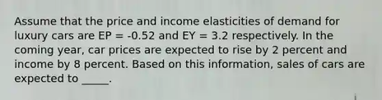 Assume that the price and income elasticities of demand for luxury cars are EP = -0.52 and EY = 3.2 respectively. In the coming year, car prices are expected to rise by 2 percent and income by 8 percent. Based on this information, sales of cars are expected to _____.