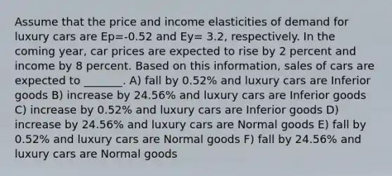 Assume that the price and income elasticities of demand for luxury cars are Ep=-0.52 and Ey= 3.2, respectively. In the coming year, car prices are expected to rise by 2 percent and income by 8 percent. Based on this information, sales of cars are expected to _______. A) fall by 0.52% and luxury cars are Inferior goods B) increase by 24.56% and luxury cars are Inferior goods C) increase by 0.52% and luxury cars are Inferior goods D) increase by 24.56% and luxury cars are Normal goods E) fall by 0.52% and luxury cars are Normal goods F) fall by 24.56% and luxury cars are Normal goods