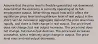 Assume that the price level is flexible upward but not downward. Assume that the economy is currently operating at its full-employment output. Other things equal, how will it affect the equilibrium price level and equilibrium level of real output in the short run? An increase in aggregate demand The price level rises rapidly, and there is little change in real output. The price level does not change, but real output increases. The price level does not change, but real output declines. The price level increases somewhat, with a relatively large change in output. The price level rises and real output decreases.