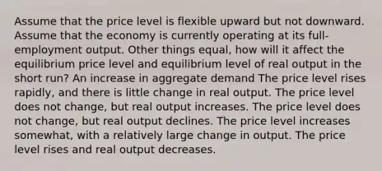 Assume that the price level is flexible upward but not downward. Assume that the economy is currently operating at its full-employment output. Other things equal, how will it affect the equilibrium price level and equilibrium level of real output in the short run? An increase in aggregate demand The price level rises rapidly, and there is little change in real output. The price level does not change, but real output increases. The price level does not change, but real output declines. The price level increases somewhat, with a relatively large change in output. The price level rises and real output decreases.