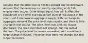 Assume that the price level is flexible upward but not downward. Assume that the economy is currently operating at its full-employment output. Other things equal, how will it affect the equilibrium price level and equilibrium level of real output in the short run? A decrease in aggregate supply, with no change in aggregate demand The price level rises rapidly, and there is little change in real output. The price level rises and real output decreases. The price level does not change, but real output declines. The price level increases somewhat, with a relatively large change in output. The price level does not change, but real output increases.