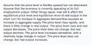 Assume that the price level is flexible upward but not downward. Assume that the economy is currently operating at its full-employment output. Other things equal, how will it affect the equilibrium price level and equilibrium level of real output in the short run? An increase in aggregate demand that exceeds an increase in aggregate supply The price level rises rapidly, and there is little change in real output. The price level rises and real output decreases. The price level does not change, but real output declines. The price level increases somewhat, with a relatively large change in output. The price level does not change, but real output increases.