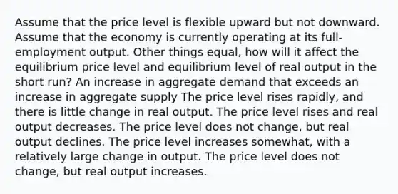 Assume that the price level is flexible upward but not downward. Assume that the economy is currently operating at its full-employment output. Other things equal, how will it affect the equilibrium price level and equilibrium level of real output in the short run? An increase in aggregate demand that exceeds an increase in aggregate supply The price level rises rapidly, and there is little change in real output. The price level rises and real output decreases. The price level does not change, but real output declines. The price level increases somewhat, with a relatively large change in output. The price level does not change, but real output increases.