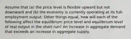 Assume that (a) the price level is flexible upward but not downward and (b) the economy is currently operating at its full-employment output. Other things equal, how will each of the following affect the equilibrium price level and equilibrium level of real output in the short run? An increase in aggregate demand that exceeds an increase in aggregate supply.