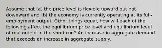 Assume that (a) the price level is flexible upward but not downward and (b) the economy is currently operating at its full-employment output. Other things equal, how will each of the following affect the equilibrium price level and equilibrium level of real output in the short run? An increase in aggregate demand that exceeds an increase in aggregate supply.