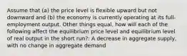 Assume that (a) the price level is flexible upward but not downward and (b) the economy is currently operating at its full-employment output. Other things equal, how will each of the following affect the equilibrium price level and equilibrium level of real output in the short run?: A decrease in aggregate supply, with no change in aggregate demand