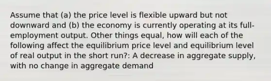 Assume that (a) the price level is flexible upward but not downward and (b) the economy is currently operating at its full-employment output. Other things equal, how will each of the following affect the equilibrium price level and equilibrium level of real output in the short run?: A decrease in aggregate supply, with no change in aggregate demand