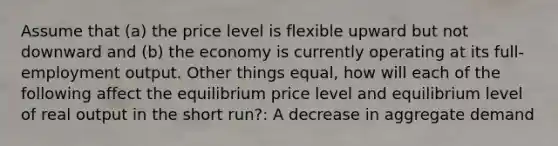 Assume that (a) the price level is flexible upward but not downward and (b) the economy is currently operating at its full-employment output. Other things equal, how will each of the following affect the equilibrium price level and equilibrium level of real output in the short run?: A decrease in aggregate demand