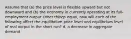 Assume that (a) the price level is flexible upward but not downward and (b) the economy in currently operating at its full-employment output Other things equal, how will each of the following affect the equilibrium price level and equilibrium level of real output in the short run? d. a decrease in aggregate demand