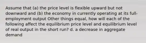 Assume that (a) the price level is flexible upward but not downward and (b) the economy in currently operating at its full-employment output Other things equal, how will each of the following affect the equilibrium price level and equilibrium level of real output in the short run? d. a decrease in aggregate demand