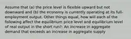 Assume that (a) the price level is flexible upward but not downward and (b) the economy is currently operating at its full-employment output. Other things equal, how will each of the following affect the equilibrium price level and equilibrium level of real output in the short run?: An increase in aggregate demand that exceeds an increase in aggregate supply