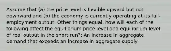 Assume that (a) the price level is flexible upward but not downward and (b) the economy is currently operating at its full-employment output. Other things equal, how will each of the following affect the equilibrium price level and equilibrium level of real output in the short run?: An increase in aggregate demand that exceeds an increase in aggregate supply