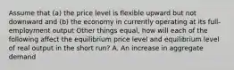 Assume that (a) the price level is flexible upward but not downward and (b) the economy in currently operating at its full-employment output Other things equal, how will each of the following affect the equilibrium price level and equilibrium level of real output in the short run? A. An increase in aggregate demand