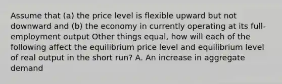 Assume that (a) the price level is flexible upward but not downward and (b) the economy in currently operating at its full-employment output Other things equal, how will each of the following affect the equilibrium price level and equilibrium level of real output in the short run? A. An increase in aggregate demand