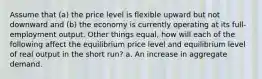 Assume that (a) the price level is flexible upward but not downward and (b) the economy is currently operating at its full-employment output. Other things equal, how will each of the following affect the equilibrium price level and equilibrium level of real output in the short run? a. An increase in aggregate demand.