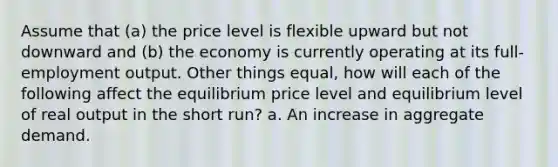 Assume that (a) the price level is flexible upward but not downward and (b) the economy is currently operating at its full-employment output. Other things equal, how will each of the following affect the equilibrium price level and equilibrium level of real output in the short run? a. An increase in aggregate demand.