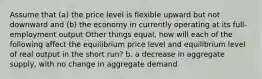 Assume that (a) the price level is flexible upward but not downward and (b) the economy in currently operating at its full-employment output Other things equal, how will each of the following affect the equilibrium price level and equilibrium level of real output in the short run? b. a decrease in aggregate supply, with no change in aggregate demand