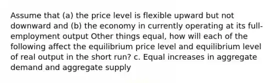 Assume that (a) the price level is flexible upward but not downward and (b) the economy in currently operating at its full-employment output Other things equal, how will each of the following affect the equilibrium price level and equilibrium level of real output in the short run? c. Equal increases in aggregate demand and aggregate supply