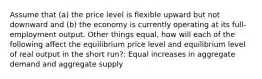 Assume that (a) the price level is flexible upward but not downward and (b) the economy is currently operating at its full-employment output. Other things equal, how will each of the following affect the equilibrium price level and equilibrium level of real output in the short run?: Equal increases in aggregate demand and aggregate supply