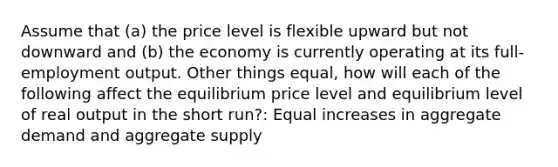 Assume that (a) the price level is flexible upward but not downward and (b) the economy is currently operating at its full-employment output. Other things equal, how will each of the following affect the equilibrium price level and equilibrium level of real output in the short run?: Equal increases in aggregate demand and aggregate supply