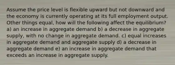 Assume the price level is flexible upward but not downward and the economy is currently operating at its full employment output. Other things equal, how will the following affect the equilibrium? a) an increase in aggregate demand b) a decrease in aggregate supply, with no change in aggregate demand. c) equal increases in aggregate demand and aggregate supply d) a decrease in aggregate demand e) an increase in aggregate demand that exceeds an increase in aggregate supply.