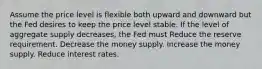 Assume the price level is flexible both upward and downward but the Fed desires to keep the price level stable. If the level of aggregate supply decreases, the Fed must Reduce the reserve requirement. Decrease the money supply. Increase the money supply. Reduce interest rates.