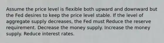 Assume the price level is flexible both upward and downward but the Fed desires to keep the price level stable. If the level of aggregate supply decreases, the Fed must Reduce the reserve requirement. Decrease the money supply. Increase the money supply. Reduce interest rates.