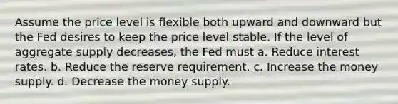 Assume the price level is flexible both upward and downward but the Fed desires to keep the price level stable. If the level of aggregate supply decreases, the Fed must a. Reduce interest rates. b. Reduce the reserve requirement. c. Increase the money supply. d. Decrease the money supply.