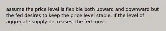 assume the price level is flexible both upward and downward but the fed desires to keep the price level stable. if the level of aggregate supply decreases, the fed must: