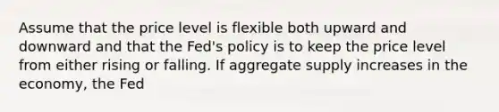 Assume that the price level is flexible both upward and downward and that the Fed's policy is to keep the price level from either rising or falling. If aggregate supply increases in the economy, the Fed