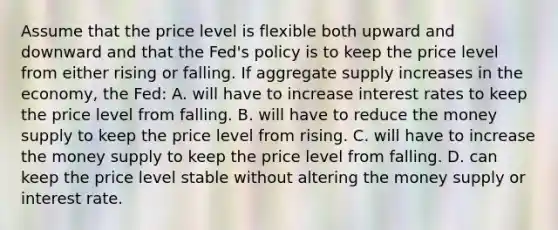 Assume that the price level is flexible both upward and downward and that the Fed's policy is to keep the price level from either rising or falling. If aggregate supply increases in the economy, the Fed: A. will have to increase interest rates to keep the price level from falling. B. will have to reduce the money supply to keep the price level from rising. C. will have to increase the money supply to keep the price level from falling. D. can keep the price level stable without altering the money supply or interest rate.