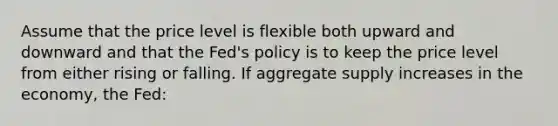 Assume that the price level is flexible both upward and downward and that the Fed's policy is to keep the price level from either rising or falling. If aggregate supply increases in the economy, the Fed: