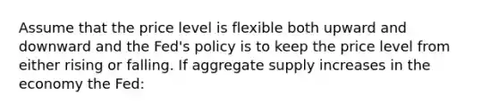 Assume that the price level is flexible both upward and downward and the Fed's policy is to keep the price level from either rising or falling. If aggregate supply increases in the economy the Fed: