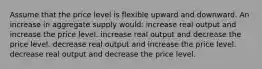 Assume that the price level is flexible upward and downward. An increase in aggregate supply would: increase real output and increase the price level. increase real output and decrease the price level. decrease real output and increase the price level. decrease real output and decrease the price level.