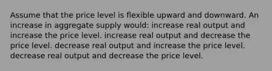 Assume that the price level is flexible upward and downward. An increase in aggregate supply would: increase real output and increase the price level. increase real output and decrease the price level. decrease real output and increase the price level. decrease real output and decrease the price level.