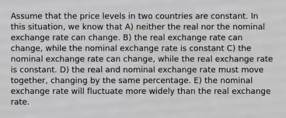 Assume that the price levels in two countries are constant. In this situation, we know that A) neither the real nor the nominal exchange rate can change. B) the real exchange rate can change, while the nominal exchange rate is constant C) the nominal exchange rate can change, while the real exchange rate is constant. D) the real and nominal exchange rate must move together, changing by the same percentage. E) the nominal exchange rate will fluctuate more widely than the real exchange rate.