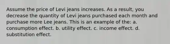 Assume the price of Levi jeans increases. As a result, you decrease the quantity of Levi jeans purchased each month and purchase more Lee jeans. This is an example of the: a. consumption effect. b. utility effect. c. income effect. d. substitution effect.