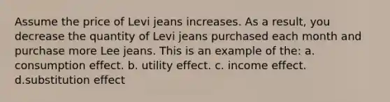 Assume the price of Levi jeans increases. As a result, you decrease the quantity of Levi jeans purchased each month and purchase more Lee jeans. This is an example of the: a. consumption effect. b. utility effect. c. income effect. d.substitution effect