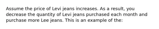 Assume the price of Levi jeans increases. As a result, you decrease the quantity of Levi jeans purchased each month and purchase more Lee jeans. This is an example of the: