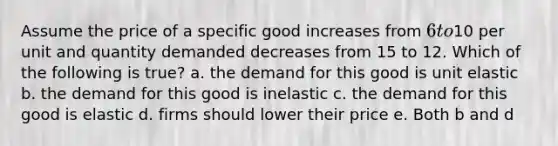 Assume the price of a specific good increases from 6 to10 per unit and quantity demanded decreases from 15 to 12. Which of the following is true? a. the demand for this good is unit elastic b. the demand for this good is inelastic c. the demand for this good is elastic d. firms should lower their price e. Both b and d