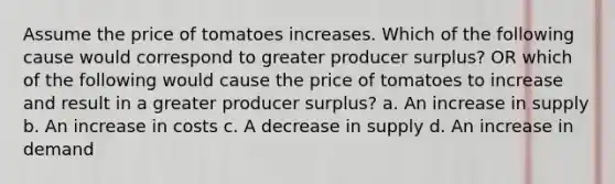 Assume the price of tomatoes increases. Which of the following cause would correspond to greater producer surplus? OR which of the following would cause the price of tomatoes to increase and result in a greater producer surplus? a. An increase in supply b. An increase in costs c. A decrease in supply d. An increase in demand