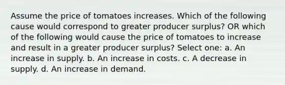 Assume the price of tomatoes increases. Which of the following cause would correspond to greater producer surplus? OR which of the following would cause the price of tomatoes to increase and result in a greater producer surplus? Select one: a. An increase in supply. b. An increase in costs. c. A decrease in supply. d. An increase in demand.