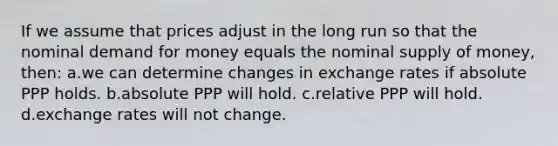 If we assume that prices adjust in the long run so that the nominal demand for money equals the nominal supply of money, then: a.we can determine changes in exchange rates if absolute PPP holds. b.absolute PPP will hold. c.relative PPP will hold. d.exchange rates will not change.