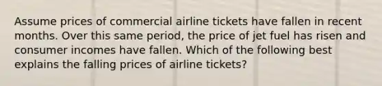 Assume prices of commercial airline tickets have fallen in recent months. Over this same period, the price of jet fuel has risen and consumer incomes have fallen. Which of the following best explains the falling prices of airline tickets?