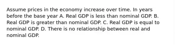 Assume prices in the economy increase over time. In years before the base year A. Real GDP is less than nominal GDP. B. Real GDP is greater than nominal GDP. C. Real GDP is equal to nominal GDP. D. There is no relationship between real and nominal GDP.